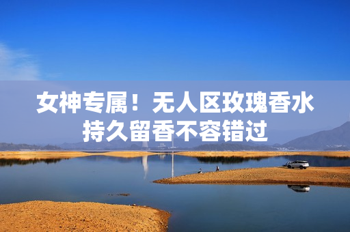 女神专属！无人区玫瑰香水持久留香不容错过