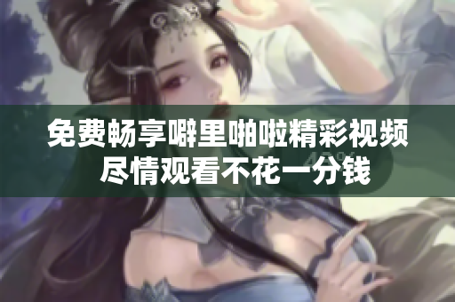 免费畅享噼里啪啦精彩视频  尽情观看不花一分钱