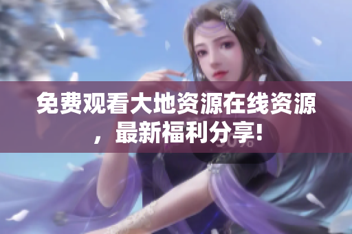 免费观看大地资源在线资源，最新福利分享!