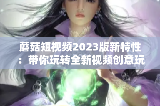 蘑菇短视频2023版新特性：带你玩转全新视频创意玩法