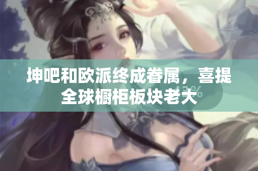 坤吧和欧派终成眷属，喜提全球橱柜板块老大