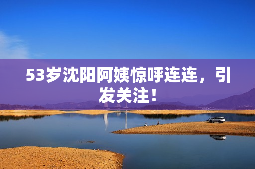 53岁沈阳阿姨惊呼连连，引发关注！