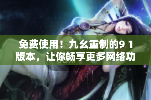 免费使用！九幺重制的9 1版本，让你畅享更多网络功能
