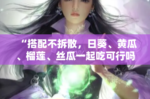 “搭配不拆散，日葵、黄瓜、榴莲、丝瓜一起吃可行吗？”