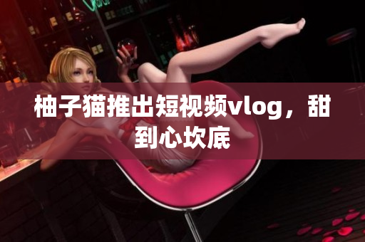 柚子猫推出短视频vlog，甜到心坎底