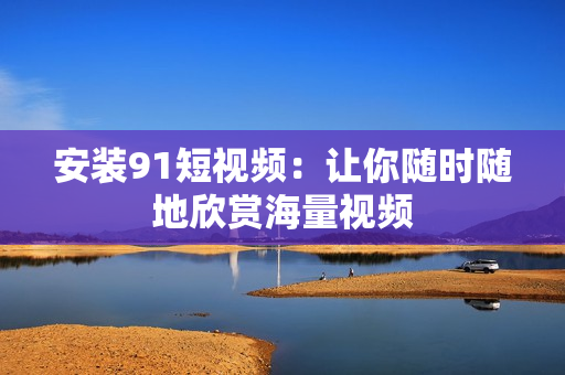 安装91短视频：让你随时随地欣赏海量视频