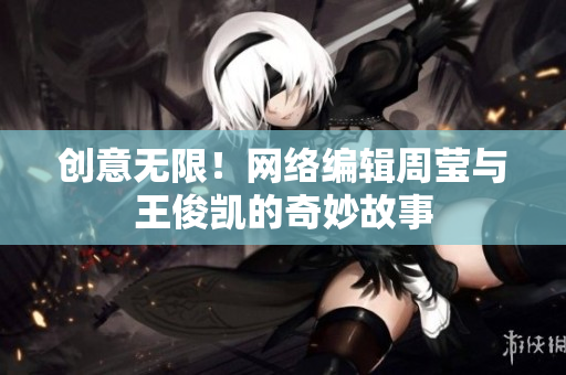 创意无限！网络编辑周莹与王俊凯的奇妙故事