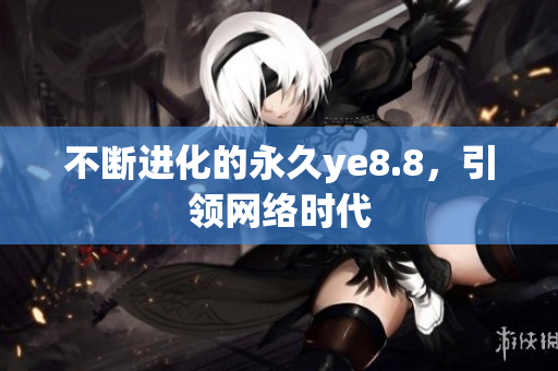 不断进化的永久ye8.8，引领网络时代