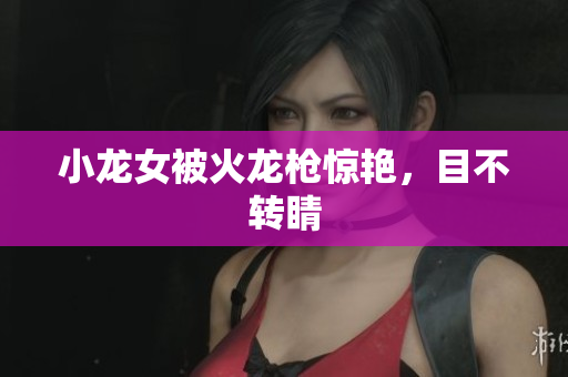 小龙女被火龙枪惊艳，目不转睛