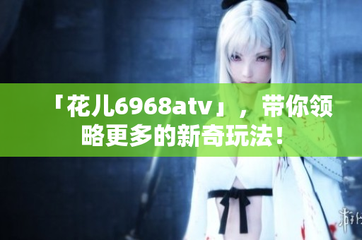 「花儿6968atv」，带你领略更多的新奇玩法！