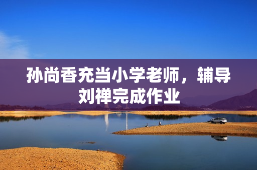 孙尚香充当小学老师，辅导刘禅完成作业