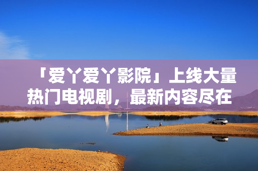 「爱丫爱丫影院」上线大量热门电视剧，最新内容尽在其中
