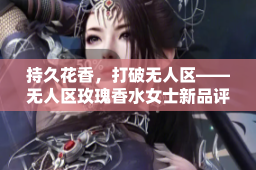 持久花香，打破无人区——无人区玫瑰香水女士新品评测