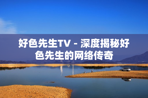 好色先生TV - 深度揭秘好色先生的网络传奇