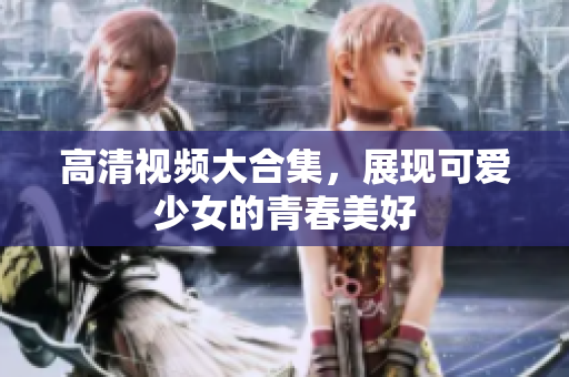 高清视频大合集，展现可爱少女的青春美好