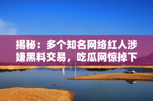 揭秘：多个知名网络红人涉嫌黑料交易，吃瓜网惊掉下巴