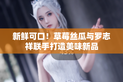 新鲜可口！草莓丝瓜与罗志祥联手打造美味新品