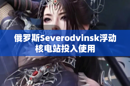 俄罗斯Severodvinsk浮动核电站投入使用