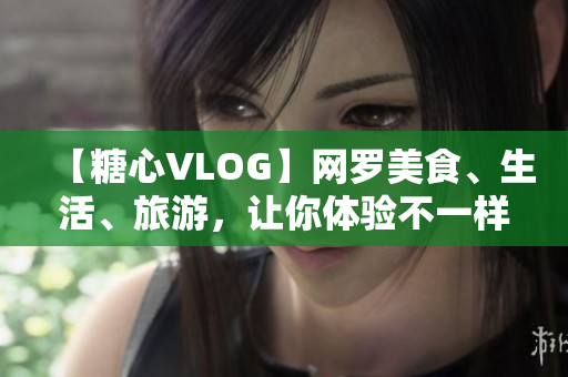 【糖心VLOG】网罗美食、生活、旅游，让你体验不一样的生活之美！