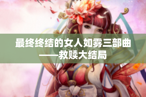 最终终结的女人如雾三部曲——救赎大结局