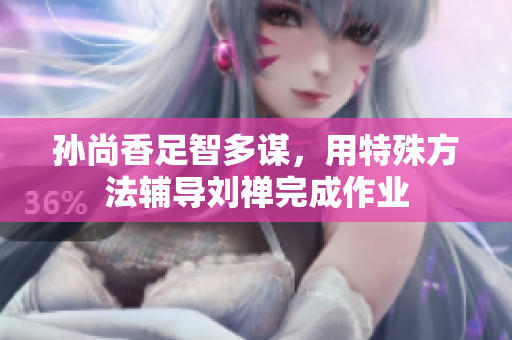 孙尚香足智多谋，用特殊方法辅导刘禅完成作业