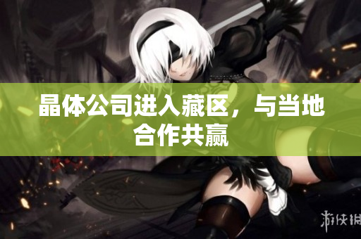 晶体公司进入藏区，与当地合作共赢