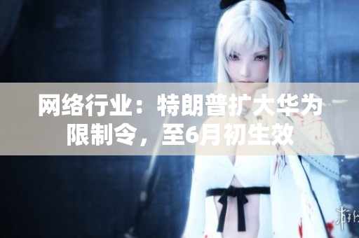 网络行业：特朗普扩大华为限制令，至6月初生效