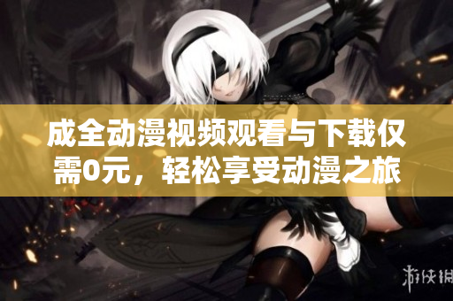 成全动漫视频观看与下载仅需0元，轻松享受动漫之旅