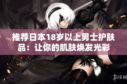 推荐日本18岁以上男士护肤品：让你的肌肤焕发光彩