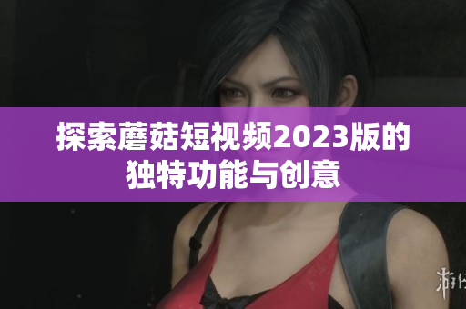 探索蘑菇短视频2023版的独特功能与创意