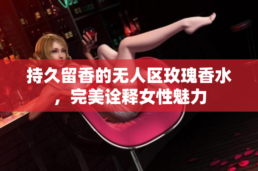 持久留香的无人区玫瑰香水，完美诠释女性魅力