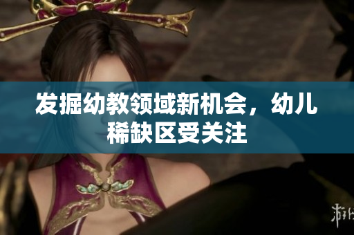 发掘幼教领域新机会，幼儿稀缺区受关注