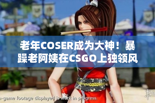 老年COSER成为大神！暴躁老阿姨在CSGO上独领风骚