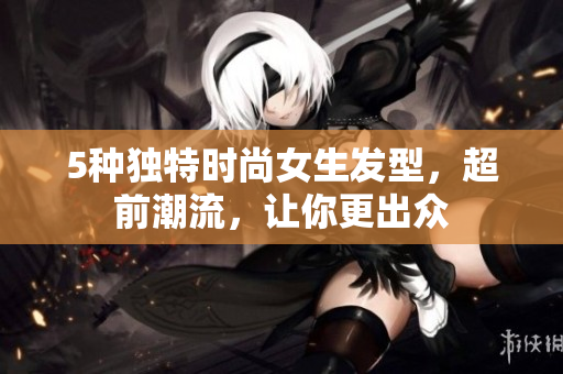 5种独特时尚女生发型，超前潮流，让你更出众