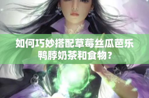 如何巧妙搭配草莓丝瓜芭乐鸭脖奶茶和食物？