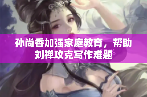 孙尚香加强家庭教育，帮助刘禅攻克写作难题