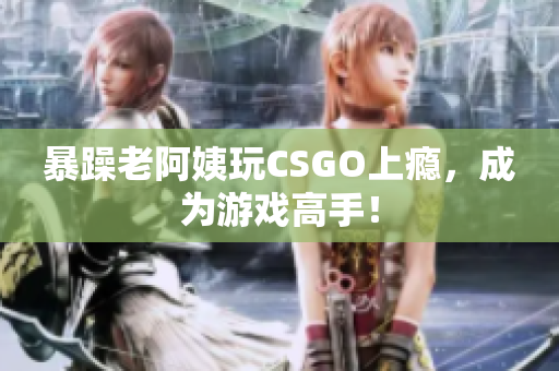 暴躁老阿姨玩CSGO上瘾，成为游戏高手！