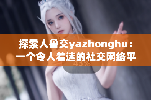 探索人鲁交yazhonghu：一个令人着迷的社交网络平台