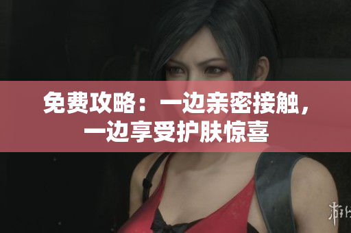 免费攻略：一边亲密接触，一边享受护肤惊喜