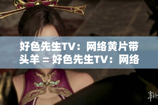 好色先生TV：网络黄片带头羊 = 好色先生TV：网络情色领袖