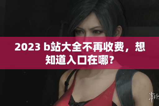 2023 b站大全不再收费，想知道入口在哪？