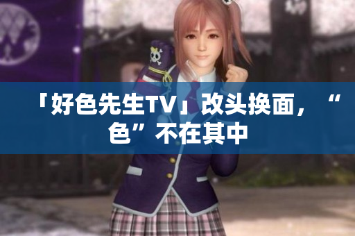 「好色先生TV」改头换面，“色”不在其中