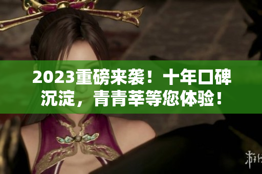 2023重磅来袭！十年口碑沉淀，青青莘等您体验！