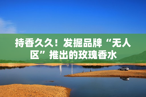 持香久久！发掘品牌“无人区”推出的玫瑰香水