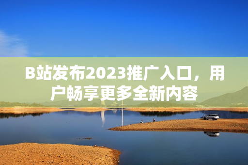 B站发布2023推广入口，用户畅享更多全新内容