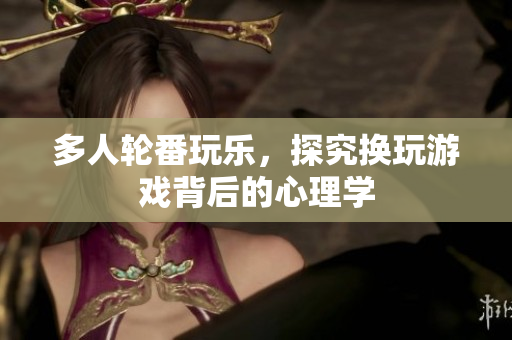 多人轮番玩乐，探究换玩游戏背后的心理学