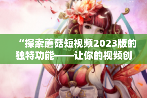 “探索蘑菇短视频2023版的独特功能——让你的视频创意无限”