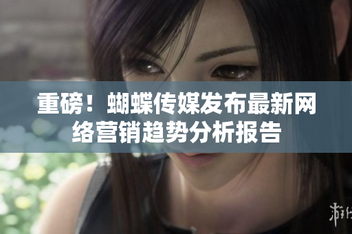 重磅！蝴蝶传媒发布最新网络营销趋势分析报告