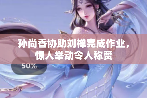 孙尚香协助刘禅完成作业，惊人举动令人称赞