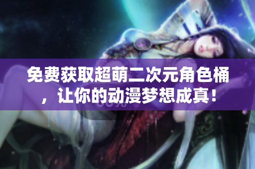 免费获取超萌二次元角色桶，让你的动漫梦想成真！